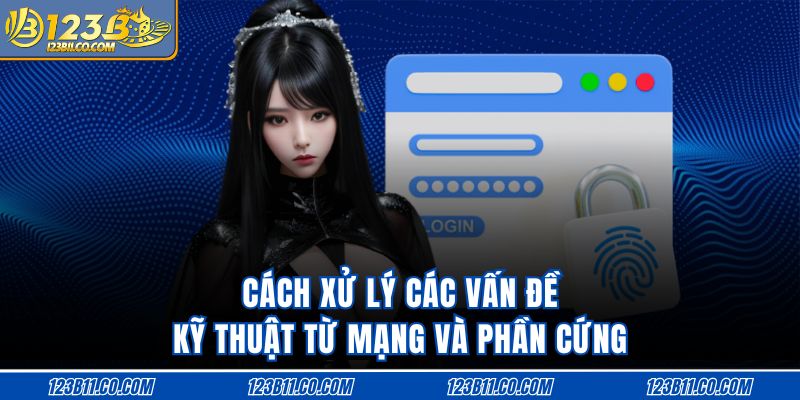 Cách xử lý các vấn đề kỹ thuật từ mạng và phần cứng